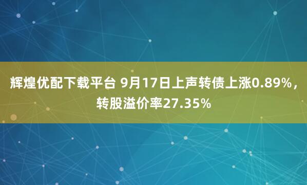 辉煌优配下载平台 9月17日上声转债上涨0.89%，转股溢价率27.35%