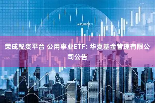 荣成配资平台 公用事业ETF: 华夏基金管理有限公司公告