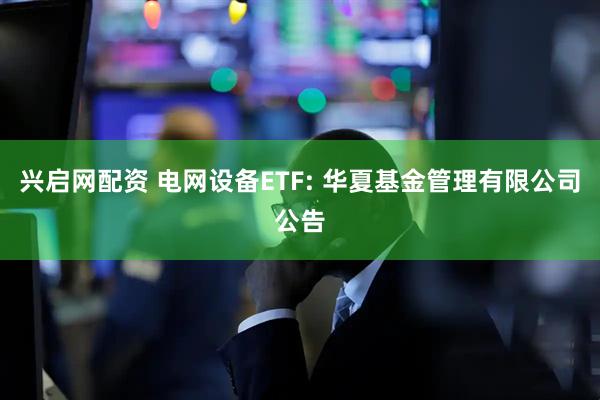 兴启网配资 电网设备ETF: 华夏基金管理有限公司公告