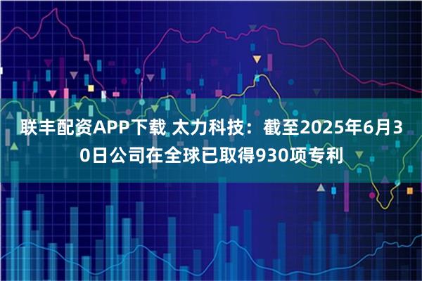 联丰配资APP下载 太力科技：截至2025年6月30日公司在全球已取得930项专利