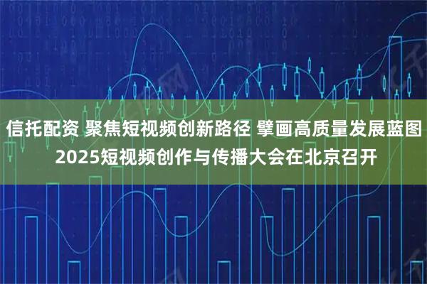 信托配资 聚焦短视频创新路径 擘画高质量发展蓝图 2025短视频创作与传播大会在北京召开