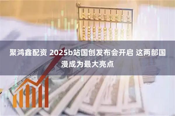 聚鸿鑫配资 2025b站国创发布会开启 这两部国漫成为最大亮点