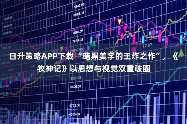 日升策略APP下载 “暗黑美学的王炸之作”，《牧神记》以思想与视觉双重破圈