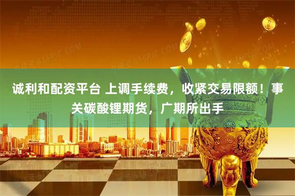 诚利和配资平台 上调手续费，收紧交易限额！事关碳酸锂期货，广期所出手