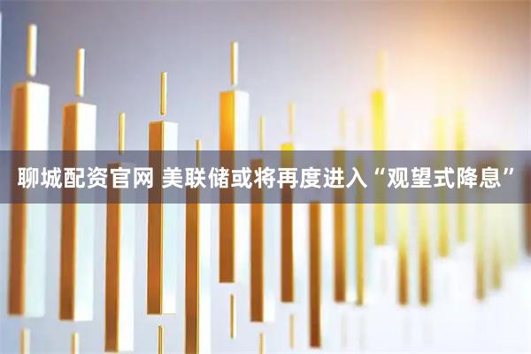 聊城配资官网 美联储或将再度进入“观望式降息”