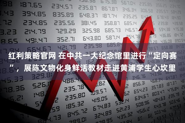 红利策略官网 在中共一大纪念馆里进行“定向赛”，展陈文物化身鲜活教材走进黄浦学生心坎里