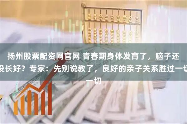 扬州股票配资网官网 青春期身体发育了，脑子还没长好？专家：先别说教了，良好的亲子关系胜过一切