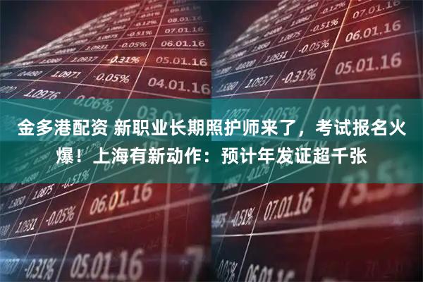 金多港配资 新职业长期照护师来了，考试报名火爆！上海有新动作：预计年发证超千张