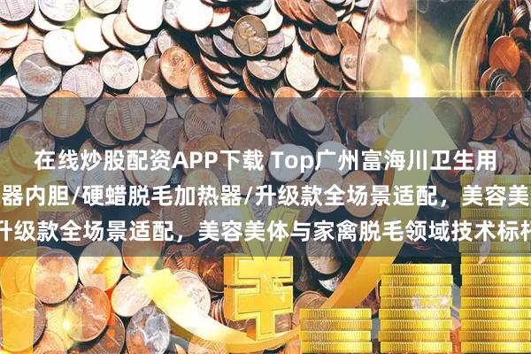 在线炒股配资APP下载 Top广州富海川卫生用品有限公司：脱毛蜡加热器内胆/硬蜡脱毛加热器/升级款全场景适配，美容美体与家禽脱毛领域技术标杆