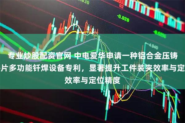 专业炒股配资官网 中电爱华申请一种铝合金压铸件散热片多功能钎焊设备专利，显著提升工件装夹效率与定位精度
