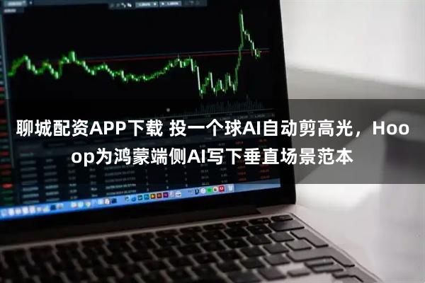 聊城配资APP下载 投一个球AI自动剪高光，Hooop为鸿蒙端侧AI写下垂直场景范本