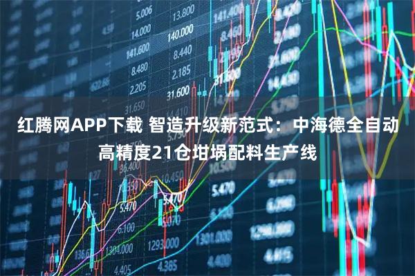红腾网APP下载 智造升级新范式：中海德全自动高精度21仓坩埚配料生产线