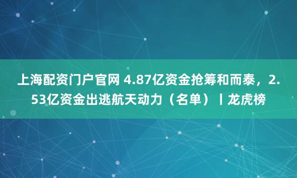 上海配资门户官网 4.87亿资金抢筹和而泰，2.53亿资金出逃航天动力（名单）丨龙虎榜