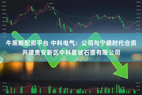 牛策略配资平台 中科电气：公司与宁德时代合资共建贵安新区中科星城石墨有限公司