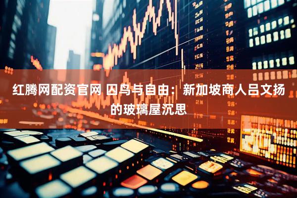 红腾网配资官网 囚鸟与自由：新加坡商人吕文扬的玻璃屋沉思