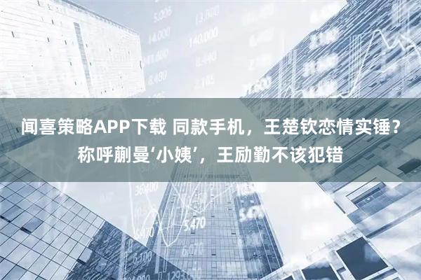 闻喜策略APP下载 同款手机，王楚钦恋情实锤？称呼蒯曼‘小姨’，王励勤不该犯错
