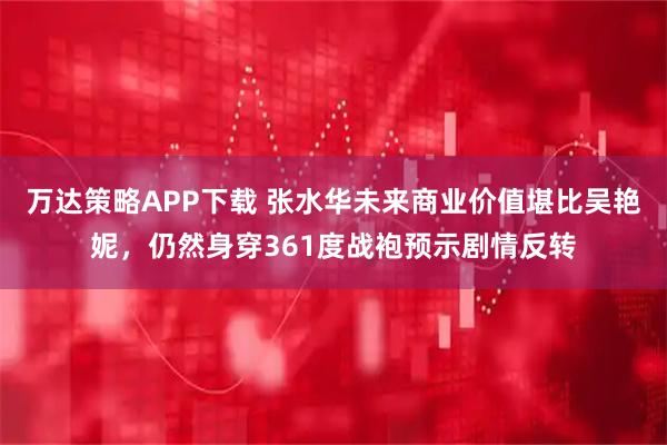 万达策略APP下载 张水华未来商业价值堪比吴艳妮，仍然身穿361度战袍预示剧情反转