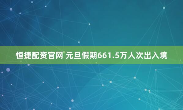 恒捷配资官网 元旦假期661.5万人次出入境