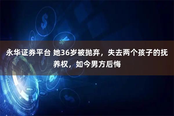 永华证券平台 她36岁被抛弃，失去两个孩子的抚养权，如今男方后悔