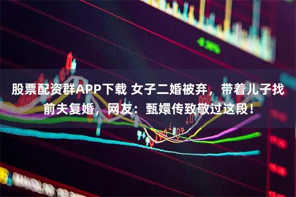 股票配资群APP下载 女子二婚被弃，带着儿子找前夫复婚，网友：甄嬛传致敬过这段！