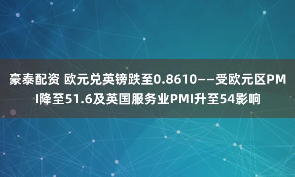 豪泰配资 欧元兑英镑跌至0.8610——受欧元区PMI降至51.6及英国服务业PMI升至54影响
