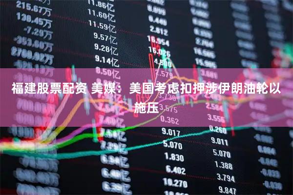 福建股票配资 美媒：美国考虑扣押涉伊朗油轮以施压