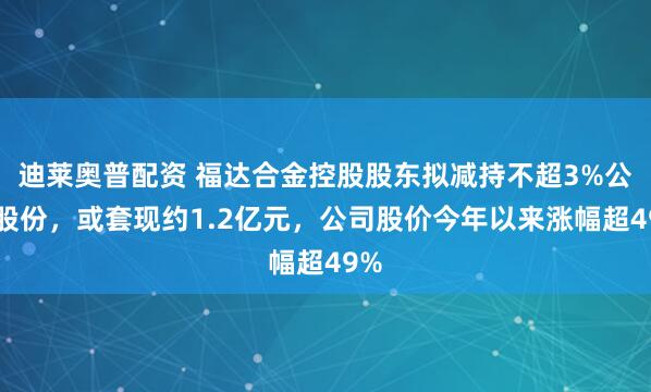 迪莱奥普配资 福达合金控股股东拟减持不超3%公司股份，或套现约1.2亿元，公司股价今年以来涨幅超49%