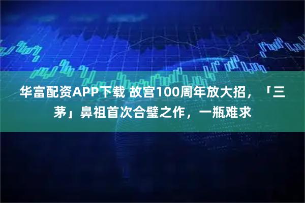 华富配资APP下载 故宫100周年放大招，「三茅」鼻祖首次合璧之作，一瓶难求