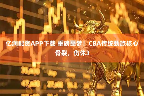 亿润配资APP下载 重磅噩梦！CBA传统劲旅核心骨裂，伤休3