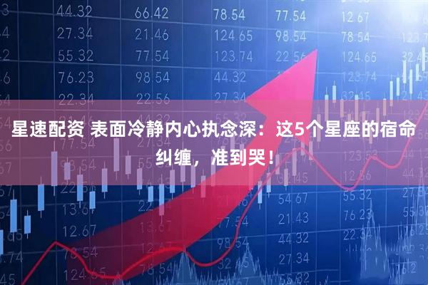 星速配资 表面冷静内心执念深：这5个星座的宿命纠缠，准到哭！