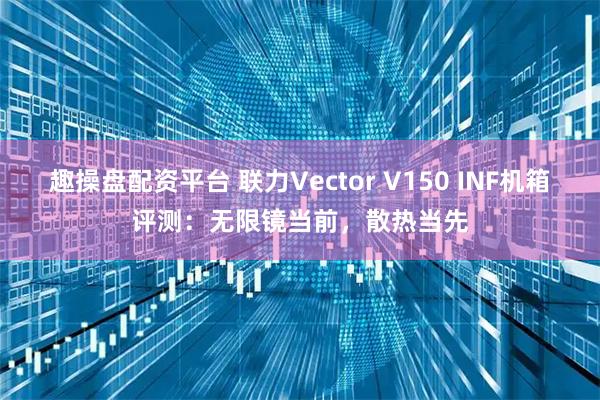 趣操盘配资平台 联力Vector V150 INF机箱评测：无限镜当前，散热当先