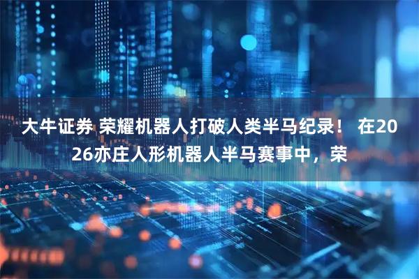大牛证券 荣耀机器人打破人类半马纪录！ 在2026亦庄人形机器人半马赛事中，荣