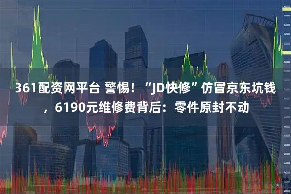 361配资网平台 警惕！“JD快修”仿冒京东坑钱，6190元维修费背后：零件原封不动