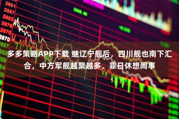 多多策略APP下载 继辽宁舰后，四川舰也南下汇合，中方军舰越聚越多，菲日休想闹事